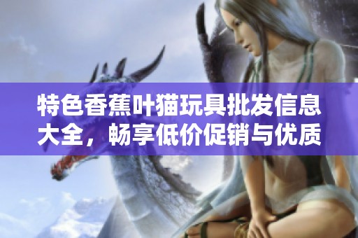 特色香蕉叶猫玩具批发信息大全，畅享低价促销与优质产地货源介绍