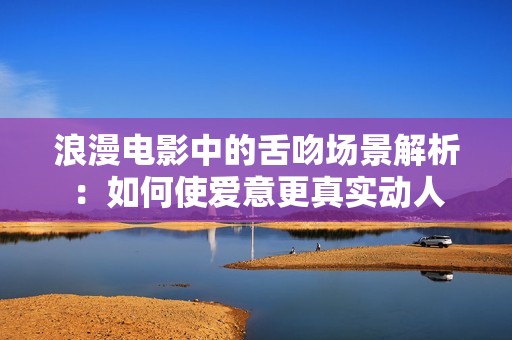 浪漫电影中的舌吻场景解析：如何使爱意更真实动人