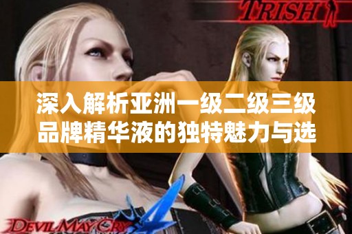 深入解析亚洲一级二级三级品牌精华液的独特魅力与选择指南
