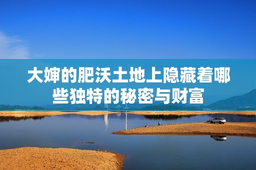 大婶的肥沃土地上隐藏着哪些独特的秘密与财富