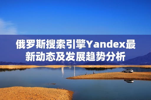 俄罗斯搜索引擎Yandex最新动态及发展趋势分析