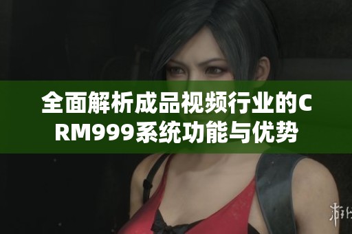 全面解析成品视频行业的CRM999系统功能与优势