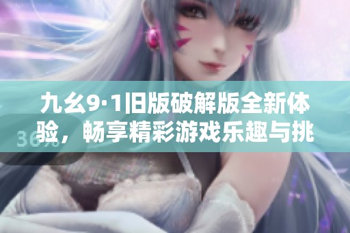 九幺9·1旧版破解版全新体验，畅享精彩游戏乐趣与挑战