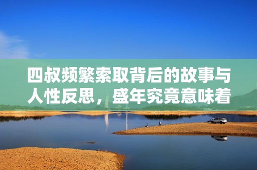 四叔频繁索取背后的故事与人性反思，盛年究竟意味着什么