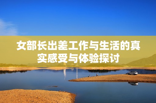 女部长出差工作与生活的真实感受与体验探讨