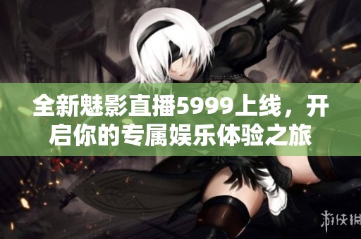 全新魅影直播5999上线，开启你的专属娱乐体验之旅