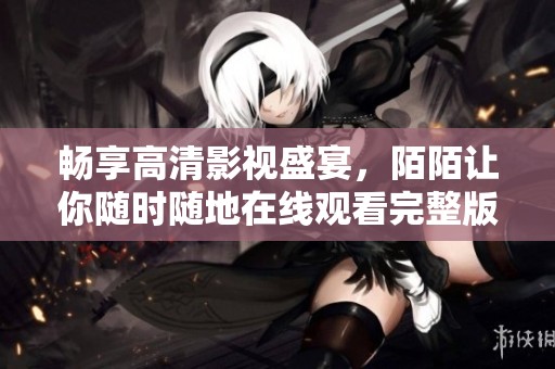 畅享高清影视盛宴，陌陌让你随时随地在线观看完整版视频