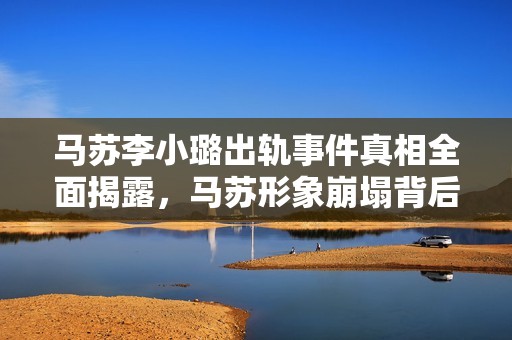 马苏李小璐出轨事件真相全面揭露，马苏形象崩塌背后的隐秘故事