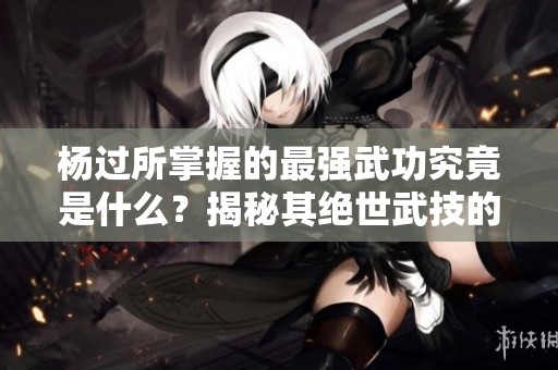 杨过所掌握的最强武功究竟是什么？揭秘其绝世武技的独特之处