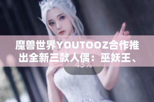 魔兽世界YOUTOOZ合作推出全新三款人偶：巫妖王、伊利丹与死亡之翼，尽显经典魅力