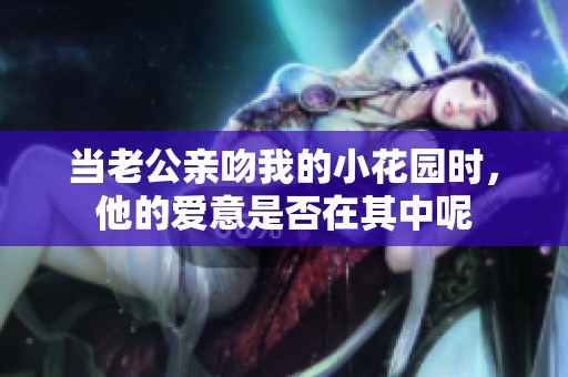当老公亲吻我的小花园时，他的爱意是否在其中呢