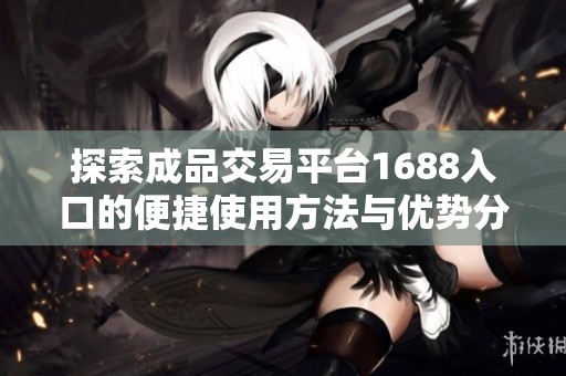 探索成品交易平台1688入口的便捷使用方法与优势分析
