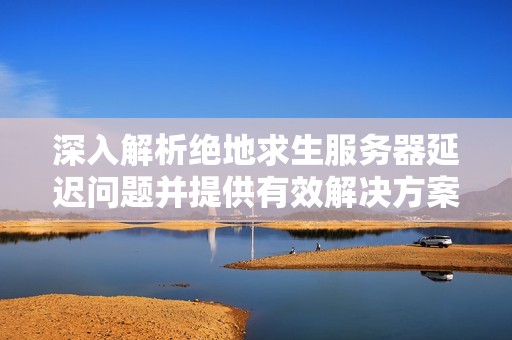 深入解析绝地求生服务器延迟问题并提供有效解决方案提升游戏体验