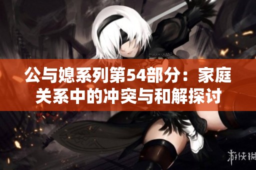 公与媳系列第54部分：家庭关系中的冲突与和解探讨