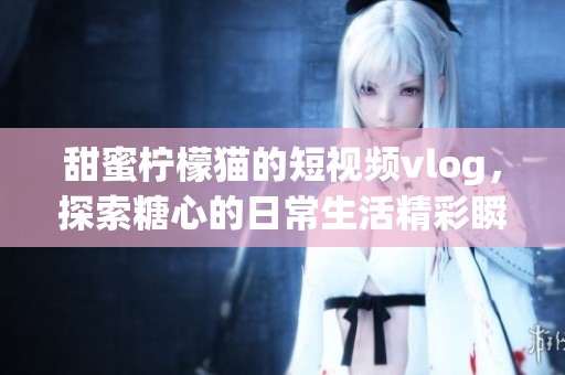 甜蜜柠檬猫的短视频vlog，探索糖心的日常生活精彩瞬间