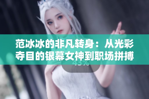 范冰冰的非凡转身：从光彩夺目的银幕女神到职场拼搏的传奇战士之路揭秘