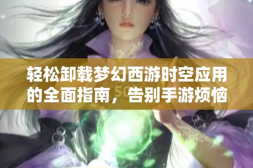轻松卸载梦幻西游时空应用的全面指南，告别手游烦恼享受清爽手机体验