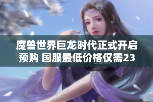 魔兽世界巨龙时代正式开启预购 国服最低价格仅需238元尽享全新冒险体验