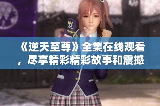 《逆天至尊》全集在线观看，尽享精彩精彩故事和震撼奇幻冒险