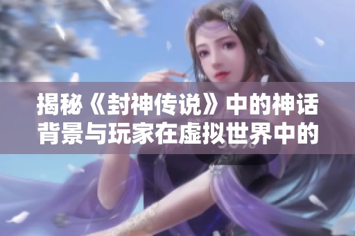 揭秘《封神传说》中的神话背景与玩家在虚拟世界中的沉浸体验