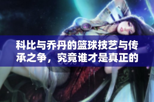 科比与乔丹的篮球技艺与传承之争，究竟谁才是真正的传奇巨星风范