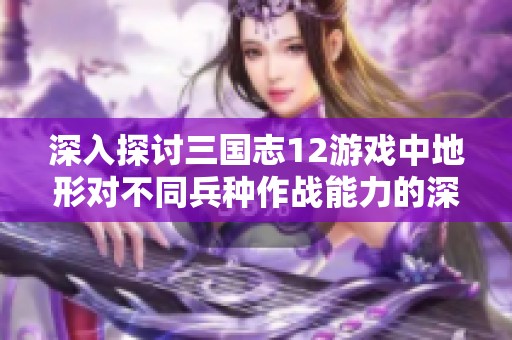 深入探讨三国志12游戏中地形对不同兵种作战能力的深远影响分析