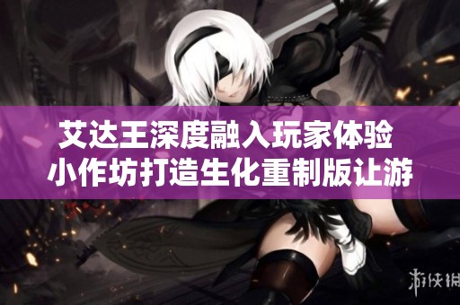 艾达王深度融入玩家体验 小作坊打造生化重制版让游戏更具吸引力
