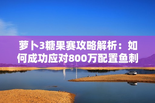 萝卜3糖果赛攻略解析：如何成功应对800万配置鱼刺减速挑战的最佳策略与技巧