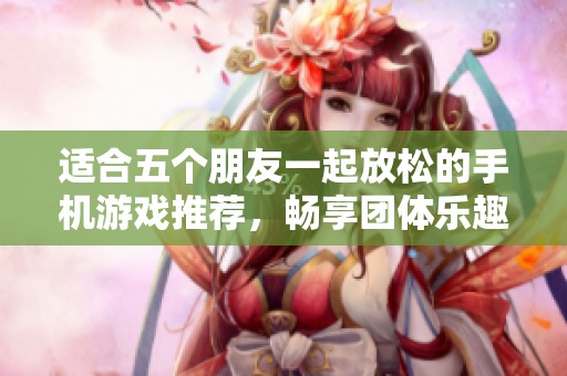 适合五个朋友一起放松的手机游戏推荐，畅享团体乐趣的最佳选择