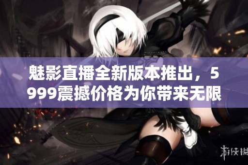 魅影直播全新版本推出，5999震撼价格为你带来无限精彩内容