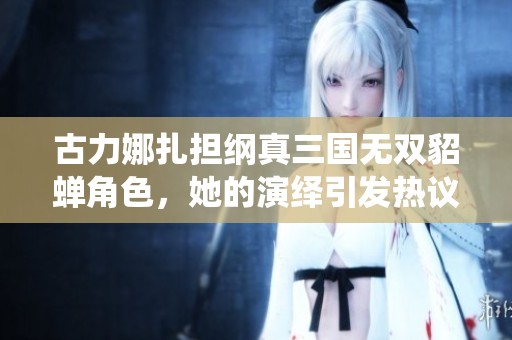 古力娜扎担纲真三国无双貂蝉角色，她的演绎引发热议