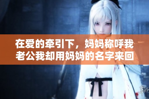 在爱的牵引下，妈妈称呼我老公我却用妈妈的名字来回应