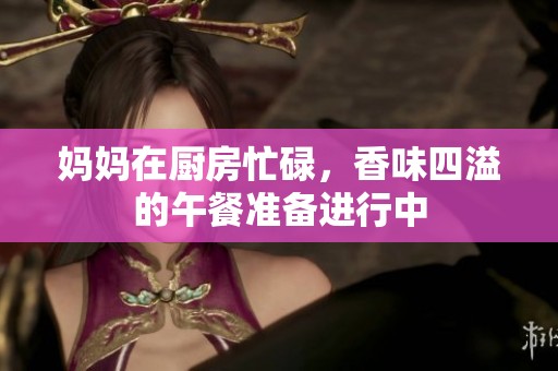 妈妈在厨房忙碌，香味四溢的午餐准备进行中