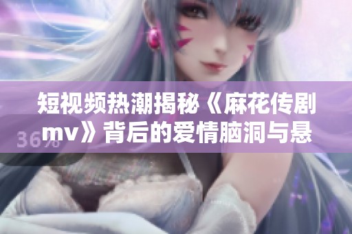 短视频热潮揭秘《麻花传剧mv》背后的爱情脑洞与悬疑故事