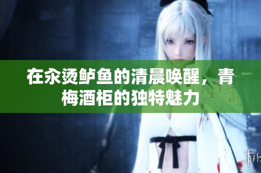 在汆烫鲈鱼的清晨唤醒，青梅酒柜的独特魅力