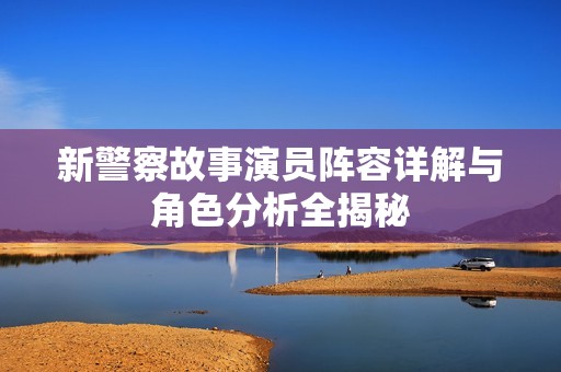 新警察故事演员阵容详解与角色分析全揭秘