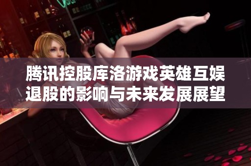 腾讯控股库洛游戏英雄互娱退股的影响与未来发展展望