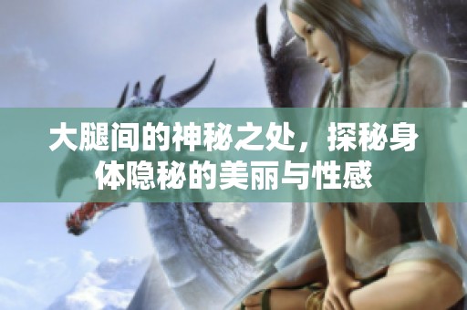 大腿间的神秘之处，探秘身体隐秘的美丽与性感