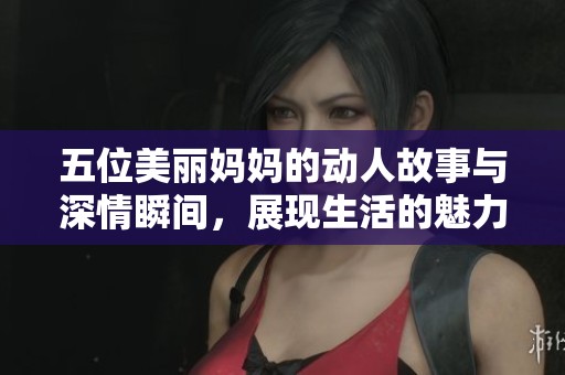 五位美丽妈妈的动人故事与深情瞬间，展现生活的魅力与温暖