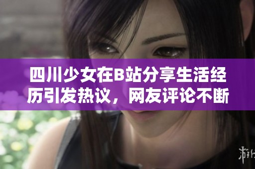 四川少女在B站分享生活经历引发热议，网友评论不断
