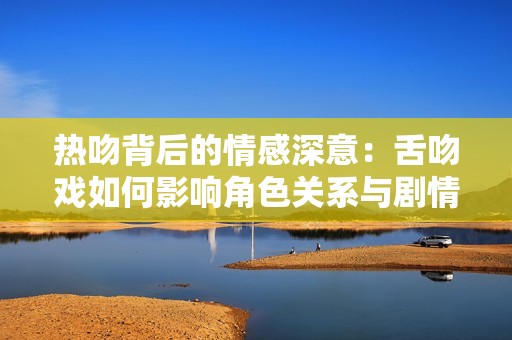 热吻背后的情感深意：舌吻戏如何影响角色关系与剧情发展