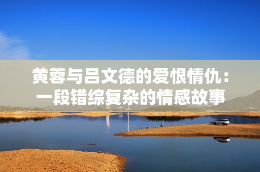 黄蓉与吕文德的爱恨情仇：一段错综复杂的情感故事