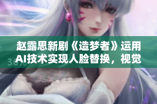 赵露思新剧《造梦者》运用AI技术实现人脸替换，视觉效果显著提升