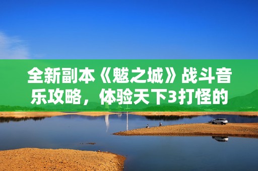 全新副本《魃之城》战斗音乐攻略，体验天下3打怪的极致快感