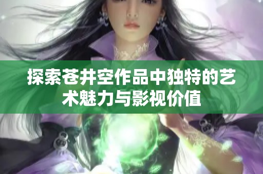 探索苍井空作品中独特的艺术魅力与影视价值