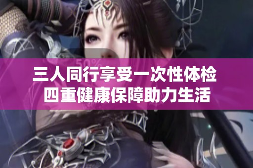 三人同行享受一次性体检 四重健康保障助力生活