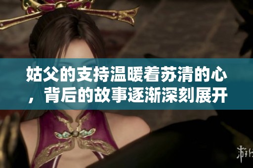 姑父的支持温暖着苏清的心，背后的故事逐渐深刻展开