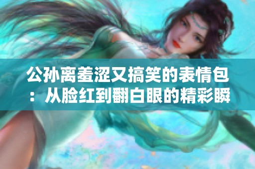 公孙离羞涩又搞笑的表情包：从脸红到翻白眼的精彩瞬间