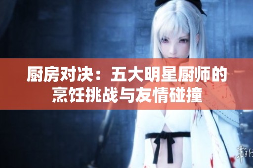 厨房对决：五大明星厨师的烹饪挑战与友情碰撞