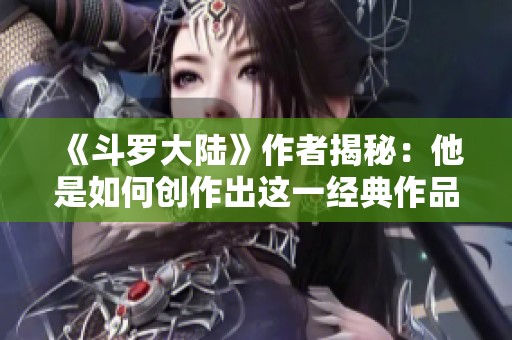 《斗罗大陆》作者揭秘：他是如何创作出这一经典作品的？